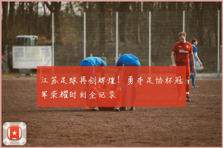 江苏足球再创辉煌!勇夺足协杯冠军荣耀时刻全记录