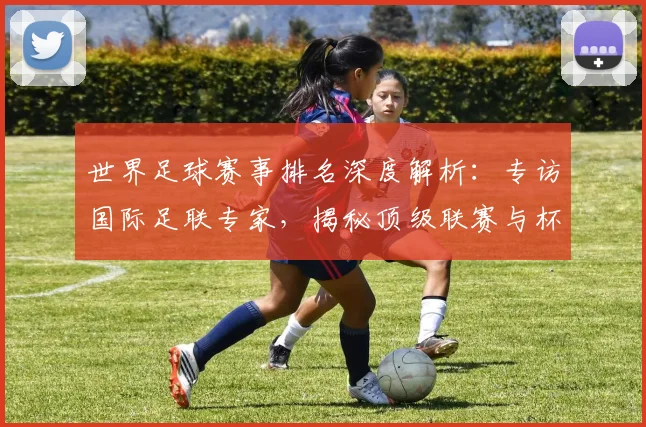 世界足球赛事排名深度解析:专访国际足联专家,揭秘顶级联赛与杯赛的权威评价体系_20260610190206