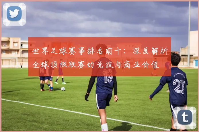世界足球赛事排名前十:深度解析全球顶级联赛的竞技与商业价值