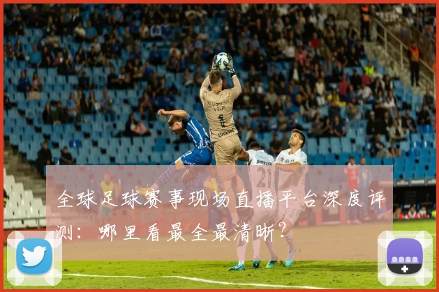 全球足球赛事现场直播平台深度评测:哪里看最全最清晰?