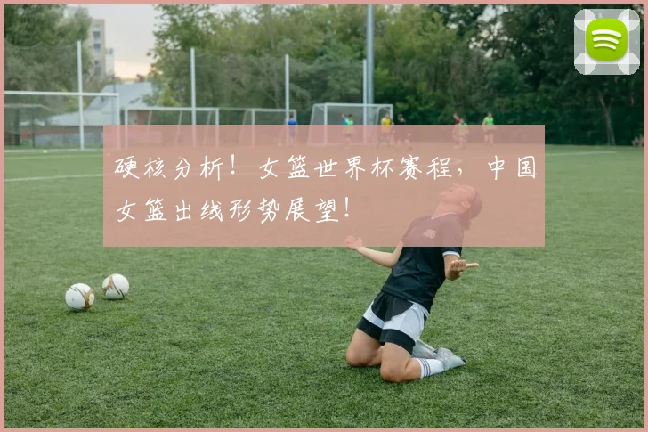 硬核分析!女篮世界杯赛程,中国女篮出线形势展望!