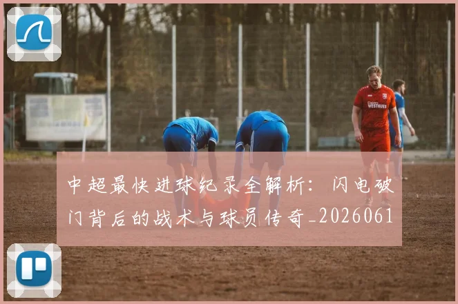 中超最快进球纪录全解析:闪电破门背后的战术与球员传奇_20260610190403