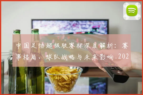 中国足协超级联赛杯深度解析:赛事格局、球队战略与未来影响_20260610190304
