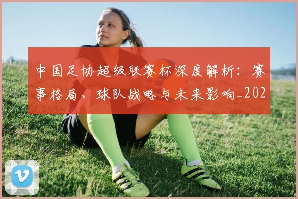 中国足协超级联赛杯深度解析：赛事格局、球队战略与未来影响_20260610190304