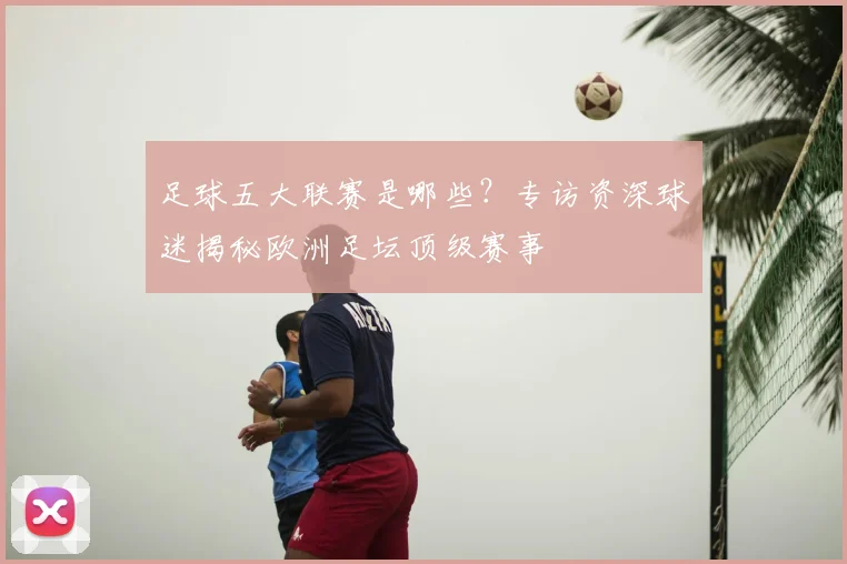 足球五大联赛是哪些?专访资深球迷揭秘欧洲足坛顶级赛事